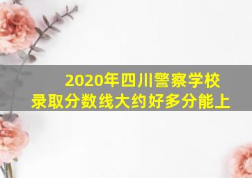 2020年四川警察学校录取分数线大约好多分能上