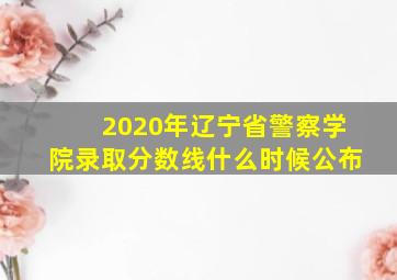 2020年辽宁省警察学院录取分数线什么时候公布