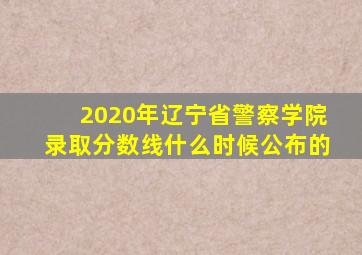 2020年辽宁省警察学院录取分数线什么时候公布的