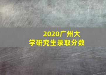 2020广州大学研究生录取分数