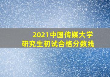 2021中国传媒大学研究生初试合格分数线