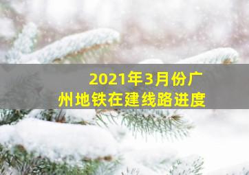 2021年3月份广州地铁在建线路进度