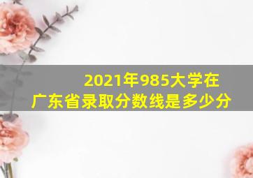 2021年985大学在广东省录取分数线是多少分