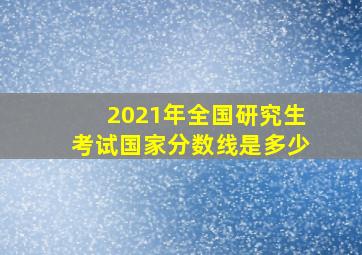 2021年全国研究生考试国家分数线是多少