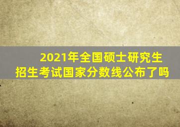 2021年全国硕士研究生招生考试国家分数线公布了吗