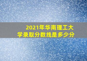 2021年华南理工大学录取分数线是多少分