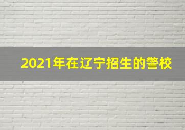 2021年在辽宁招生的警校