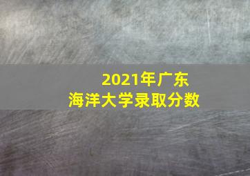 2021年广东海洋大学录取分数