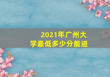 2021年广州大学最低多少分能进