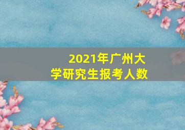 2021年广州大学研究生报考人数