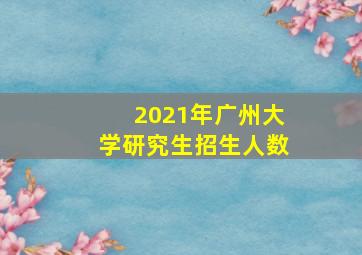 2021年广州大学研究生招生人数