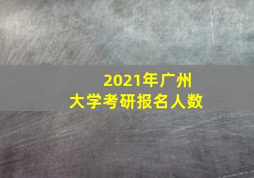 2021年广州大学考研报名人数