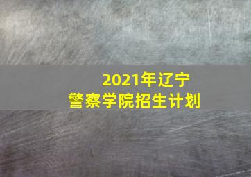 2021年辽宁警察学院招生计划