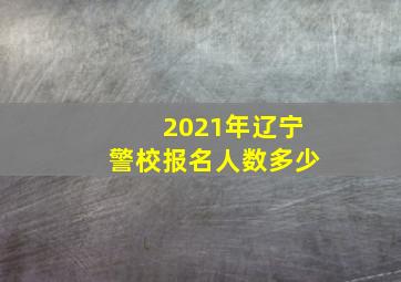 2021年辽宁警校报名人数多少