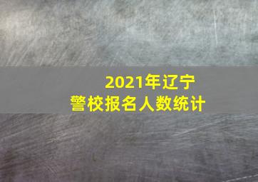 2021年辽宁警校报名人数统计