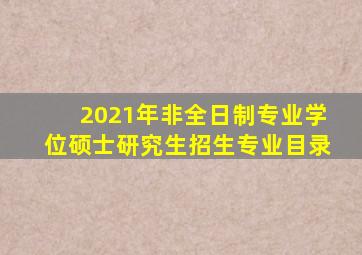 2021年非全日制专业学位硕士研究生招生专业目录