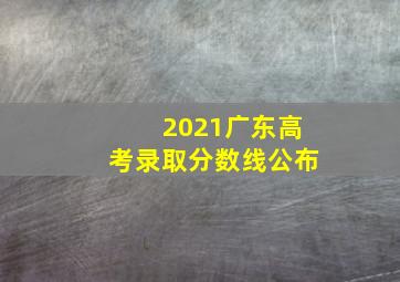 2021广东高考录取分数线公布