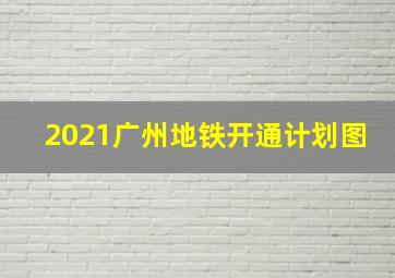 2021广州地铁开通计划图