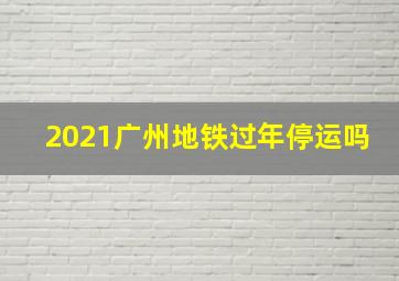 2021广州地铁过年停运吗