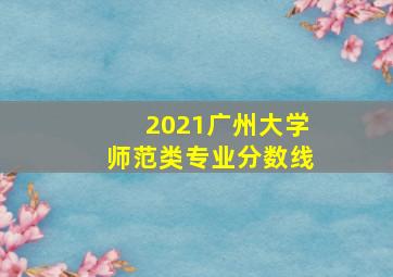 2021广州大学师范类专业分数线