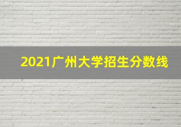 2021广州大学招生分数线