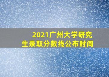 2021广州大学研究生录取分数线公布时间