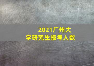 2021广州大学研究生报考人数