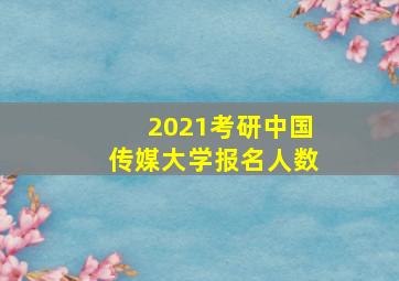 2021考研中国传媒大学报名人数