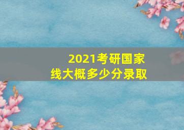 2021考研国家线大概多少分录取