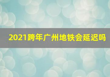 2021跨年广州地铁会延迟吗