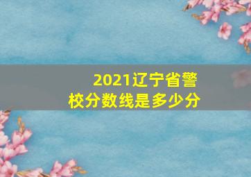 2021辽宁省警校分数线是多少分