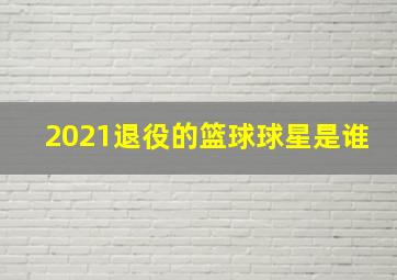 2021退役的篮球球星是谁