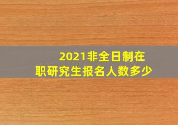 2021非全日制在职研究生报名人数多少