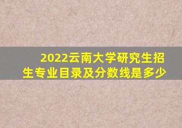 2022云南大学研究生招生专业目录及分数线是多少