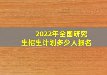 2022年全国研究生招生计划多少人报名