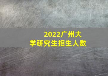 2022广州大学研究生招生人数