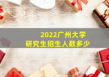 2022广州大学研究生招生人数多少