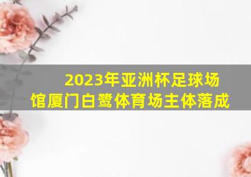 2023年亚洲杯足球场馆厦门白鹭体育场主体落成