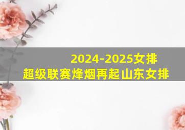 2024-2025女排超级联赛烽烟再起山东女排