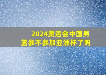 2024奥运会中国男篮参不参加亚洲杯了吗