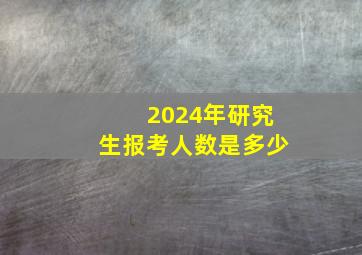 2024年研究生报考人数是多少