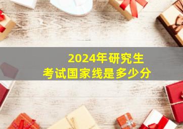 2024年研究生考试国家线是多少分