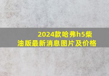 2024款哈弗h5柴油版最新消息图片及价格