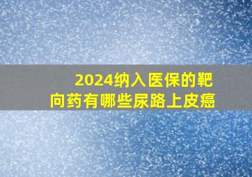 2024纳入医保的靶向药有哪些尿路上皮癌