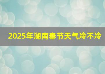 2025年湖南春节天气冷不冷