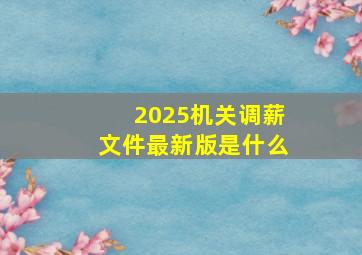 2025机关调薪文件最新版是什么