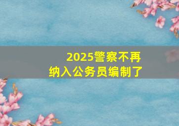 2025警察不再纳入公务员编制了