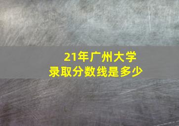 21年广州大学录取分数线是多少