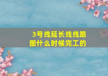 3号线延长线线路图什么时候完工的