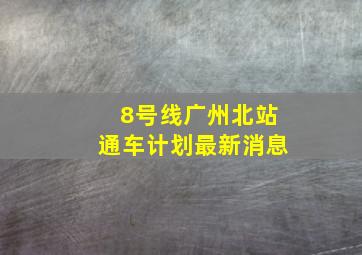 8号线广州北站通车计划最新消息